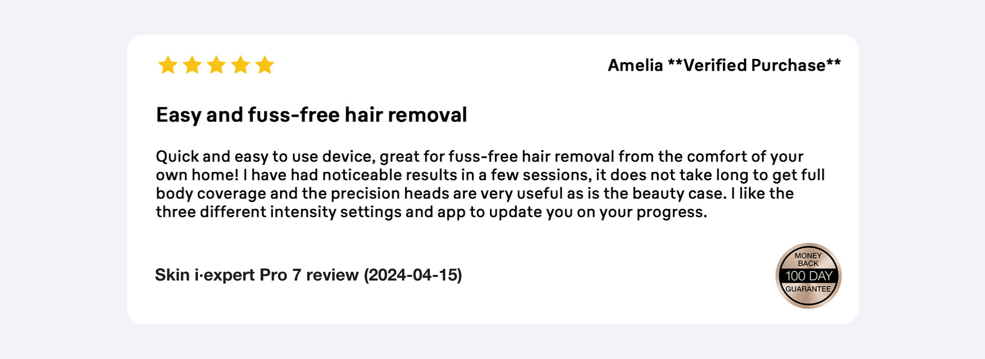 5 star review by Amelia, verified purchase. Easy and fuss-free hair removal. 100 day money back guarantee.