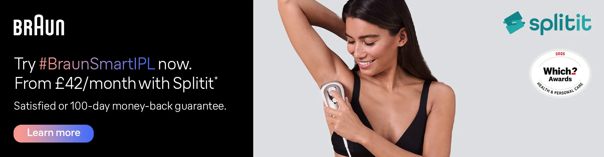 Try Braun Smart IPL now from £42 per month with Splitit. Satisfied or 100-day money-back guarantee. Up to 5 years warranty*